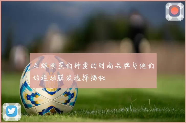 足球明星们钟爱的时尚品牌与他们的运动服装选择揭秘