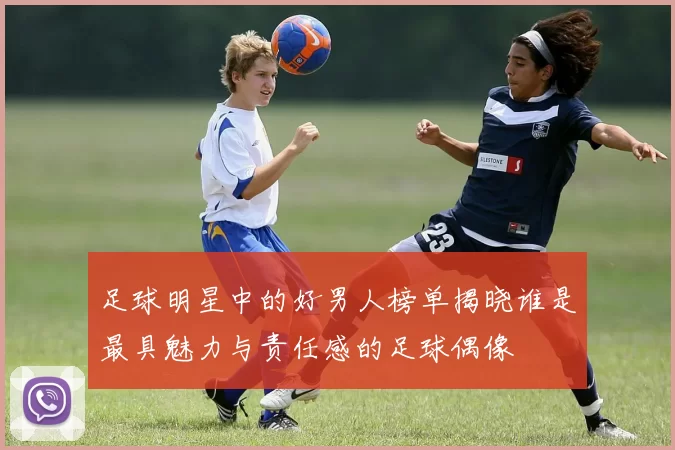 足球明星中的好男人榜单揭晓谁是最具魅力与责任感的足球偶像