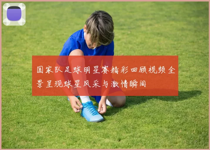 国家队足球明星赛精彩回顾视频全景呈现球星风采与激情瞬间