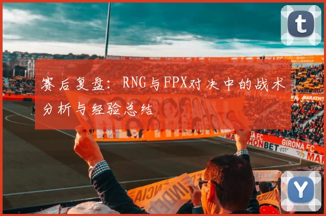 赛后复盘：RNG与FPX对决中的战术分析与经验总结