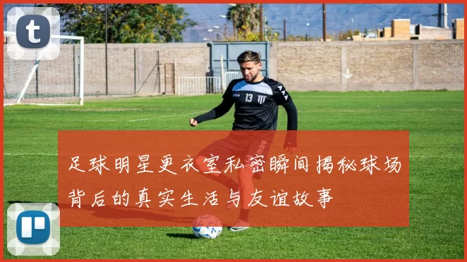 足球明星更衣室私密瞬间揭秘球场背后的真实生活与友谊故事