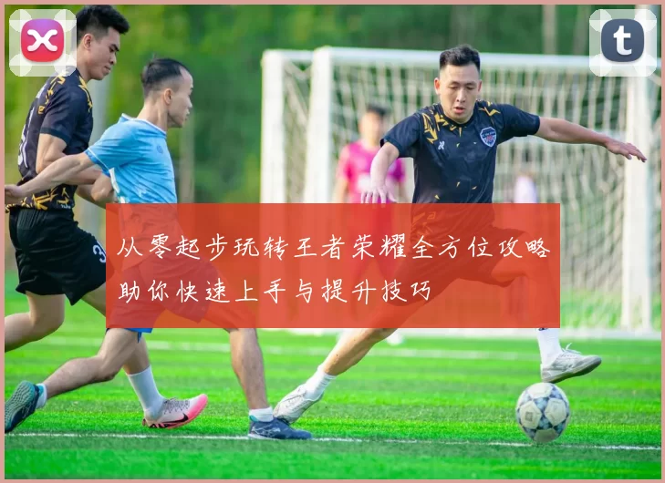 从零起步玩转王者荣耀全方位攻略助你快速上手与提升技巧