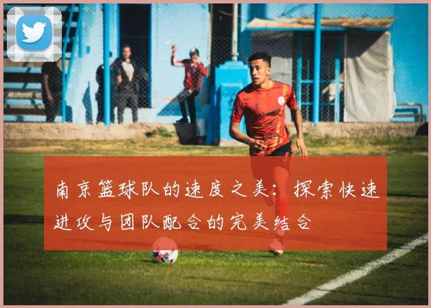 南京篮球队的速度之美：探索快速进攻与团队配合的完美结合