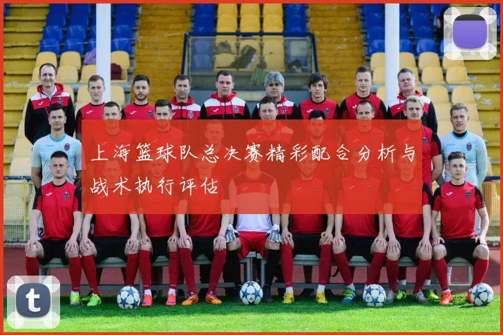 上海篮球队总决赛精彩配合分析与战术执行评估