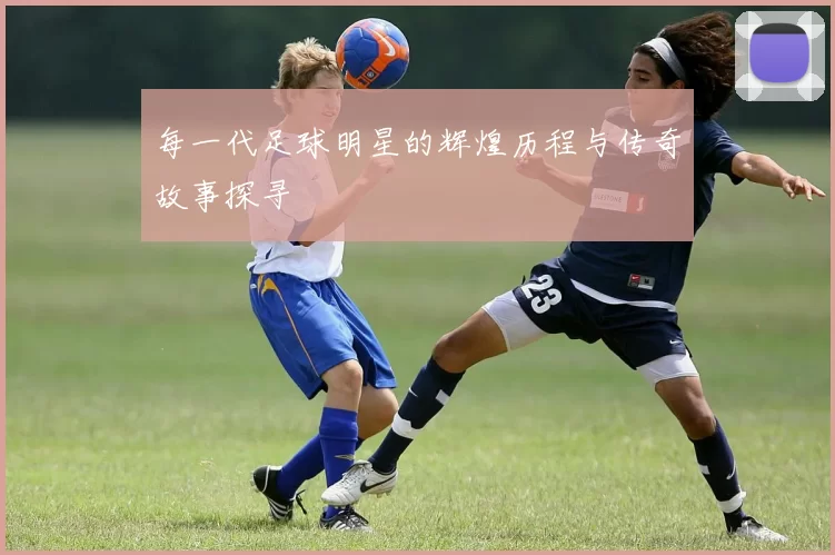 每一代足球明星的辉煌历程与传奇故事探寻