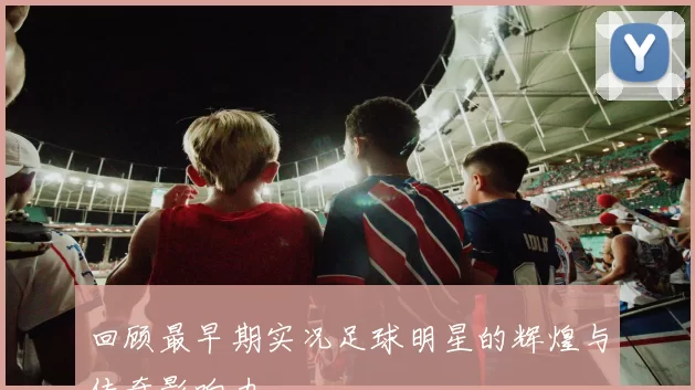 回顾最早期实况足球明星的辉煌与传奇影响力