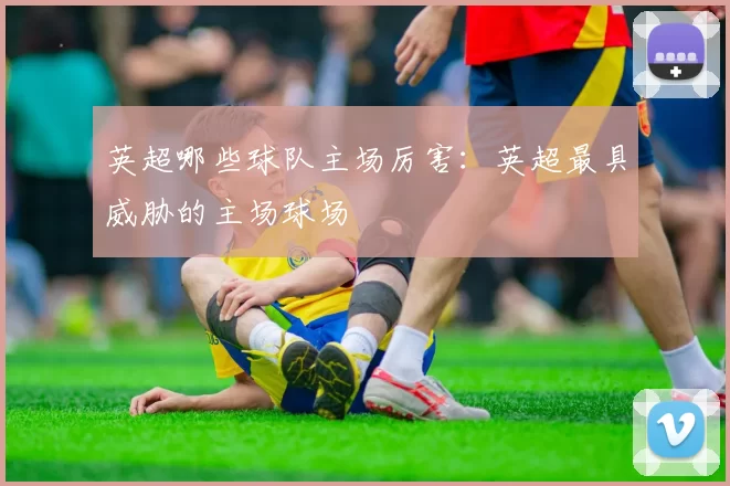 英超哪些球队主场厉害：英超最具威胁的主场球场