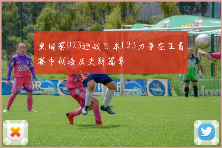 柬埔寨U23迎战日本U23力争在亚青赛中创造历史新篇章