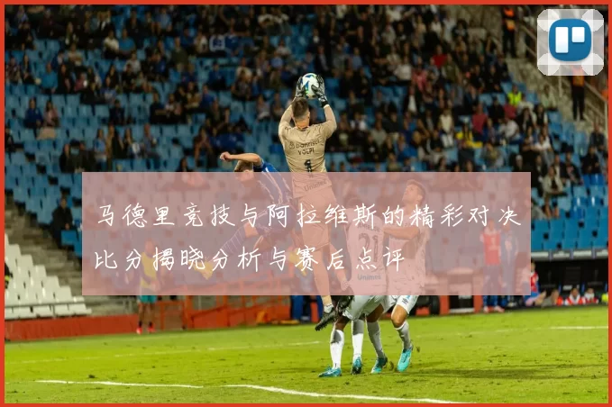 马德里竞技与阿拉维斯的精彩对决比分揭晓分析与赛后点评