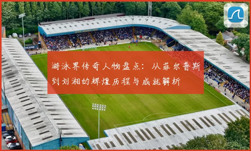 游泳界传奇人物盘点：从菲尔普斯到刘湘的辉煌历程与成就解析