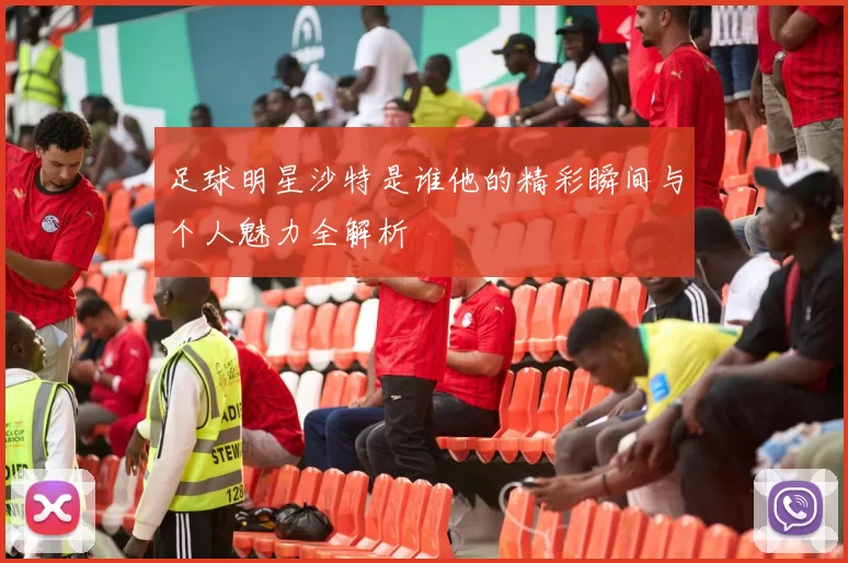 足球明星沙特是谁他的精彩瞬间与个人魅力全解析