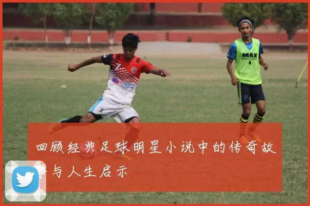 回顾经典足球明星小说中的传奇故事与人生启示