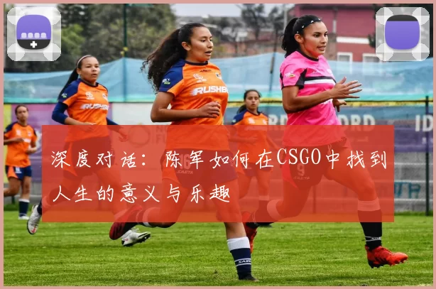 深度对话：陈军如何在CSGO中找到人生的意义与乐趣