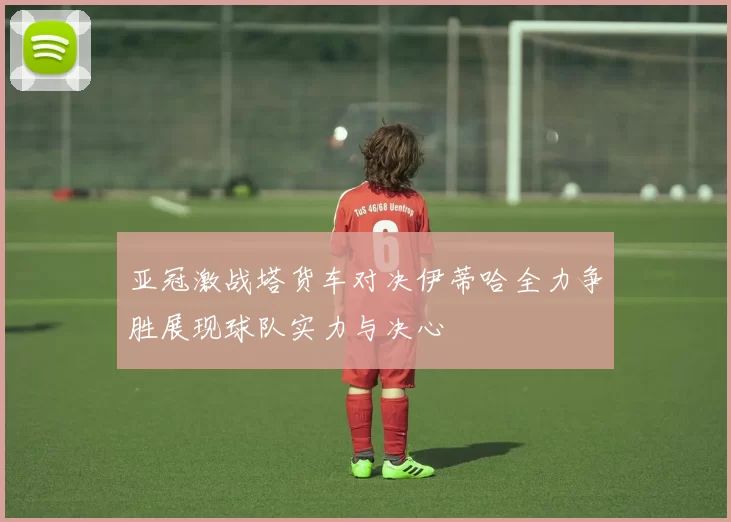 亚冠激战塔货车对决伊蒂哈全力争胜展现球队实力与决心