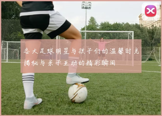 各大足球明星与孩子们的温馨时光揭秘与亲子互动的精彩瞬间