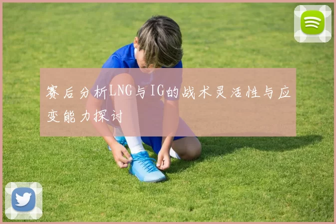 赛后分析LNG与IG的战术灵活性与应变能力探讨