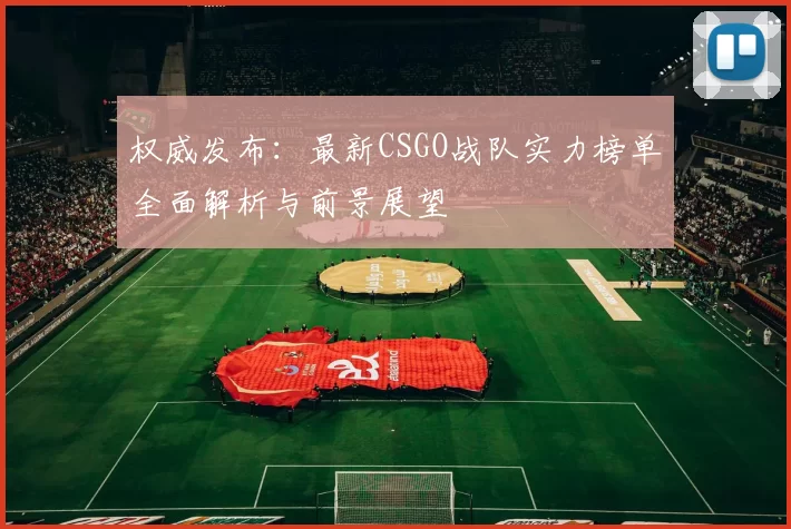 权威发布：最新CSGO战队实力榜单全面解析与前景展望