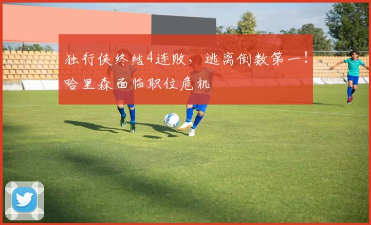 独行侠终结4连败，逃离倒数第一！哈里森面临职位危机