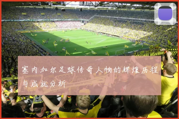 塞内加尔足球传奇人物的辉煌历程与成就分析