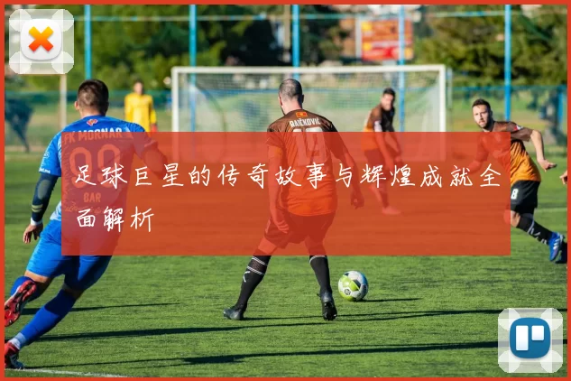 足球巨星的传奇故事与辉煌成就全面解析