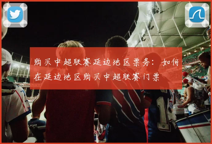 购买中超联赛延边地区票务：如何在延边地区购买中超联赛门票