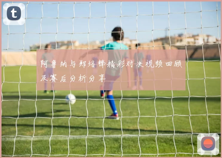 阿鲁纳与郑培锋精彩对决视频回顾及赛后分析分享