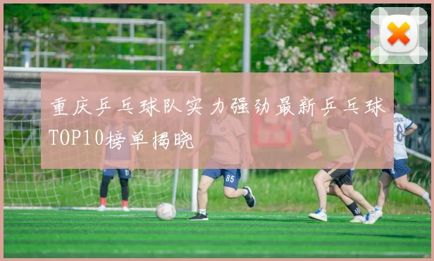重庆乒乓球队实力强劲最新乒乓球TOP10榜单揭晓