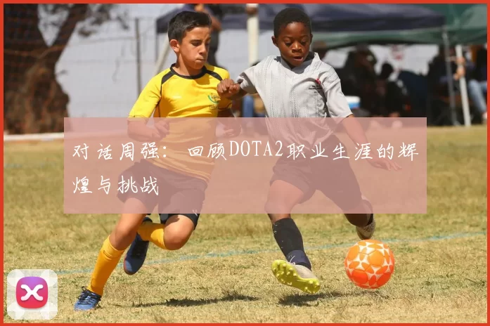 对话周强：回顾DOTA2职业生涯的辉煌与挑战