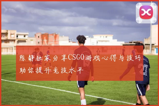陈静独家分享CSGO游戏心得与技巧助你提升竞技水平