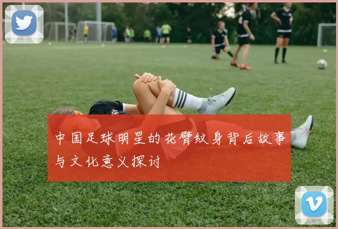 中国足球明星的花臂纹身背后故事与文化意义探讨
