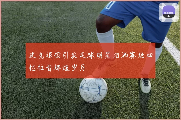 皮克退役引发足球明星泪洒赛场回忆往昔辉煌岁月