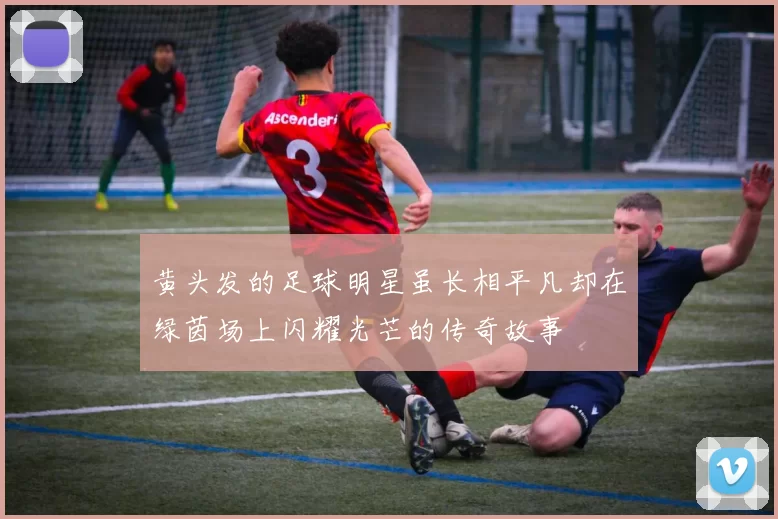 黄头发的足球明星虽长相平凡却在绿茵场上闪耀光芒的传奇故事
