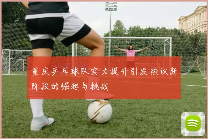 重庆乒乓球队实力提升引发热议新阶段的崛起与挑战