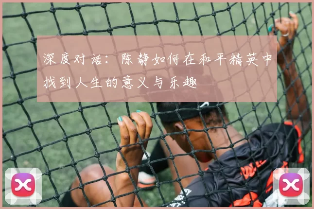 深度对话：陈静如何在和平精英中找到人生的意义与乐趣