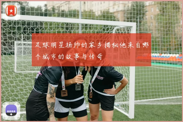 足球明星杨帅的家乡揭秘他来自哪个城市的故事与传奇