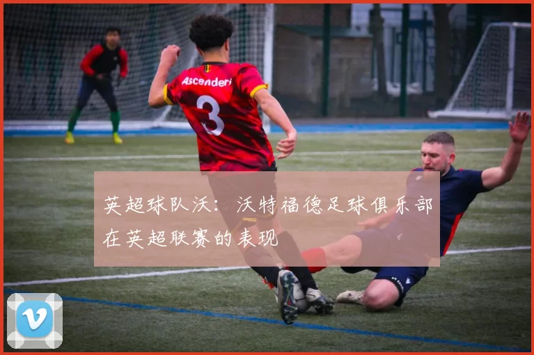 英超球队沃：沃特福德足球俱乐部在英超联赛的表现