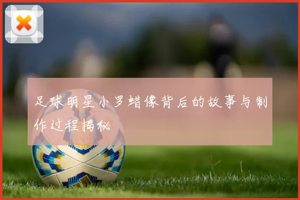 足球明星小罗蜡像背后的故事与制作过程揭秘
