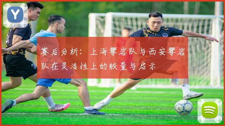 赛后分析：上海攀岩队与西安攀岩队在灵活性上的较量与启示