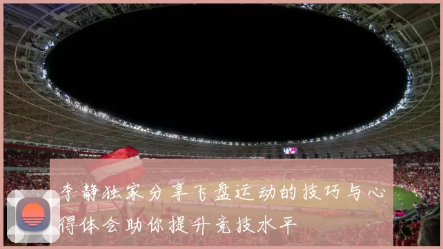 李静独家分享飞盘运动的技巧与心得体会助你提升竞技水平