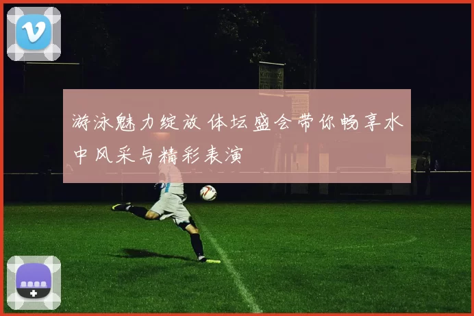 游泳魅力绽放 体坛盛会带你畅享水中风采与精彩表演