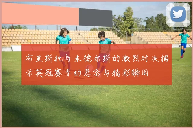 布里斯托与米德尔斯的激烈对决揭示英冠赛季的悬念与精彩瞬间