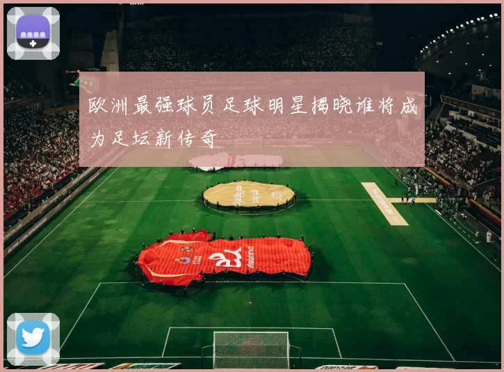欧洲最强球员足球明星揭晓谁将成为足坛新传奇