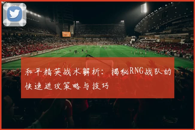 和平精英战术解析：揭秘RNG战队的快速进攻策略与技巧
