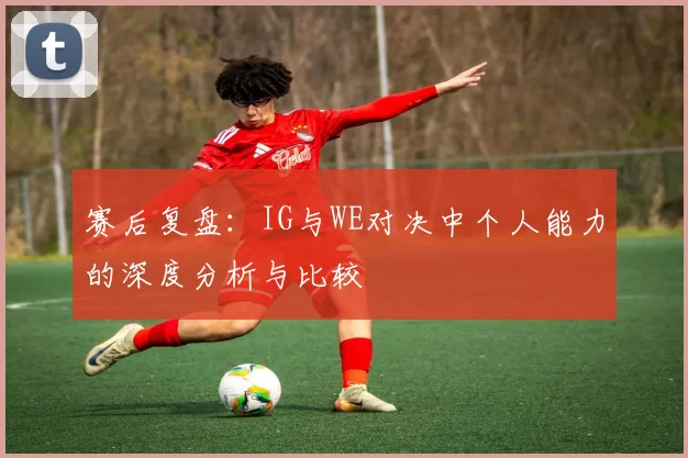 赛后复盘：IG与WE对决中个人能力的深度分析与比较