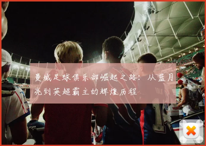 曼城足球俱乐部崛起之路：从蓝月亮到英超霸主的辉煌历程