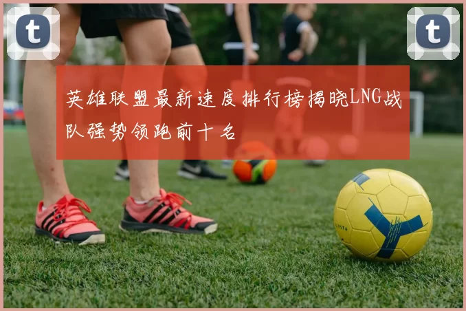 英雄联盟最新速度排行榜揭晓LNG战队强势领跑前十名