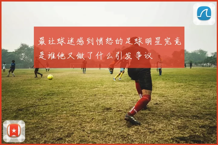 最让球迷感到愤怒的足球明星究竟是谁他又做了什么引发争议