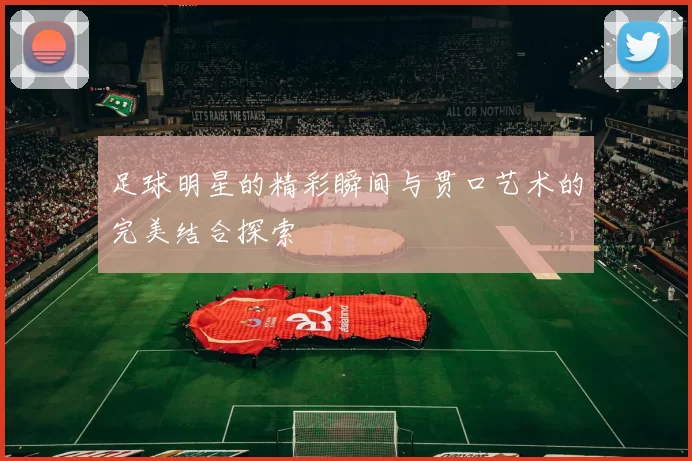 足球明星的精彩瞬间与贯口艺术的完美结合探索