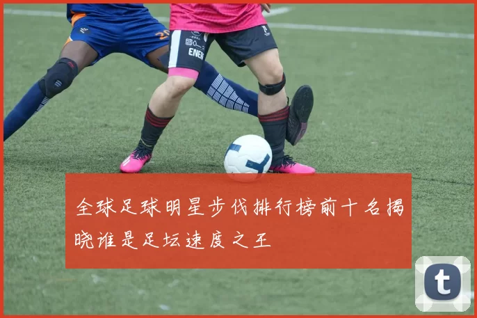 全球足球明星步伐排行榜前十名揭晓谁是足坛速度之王