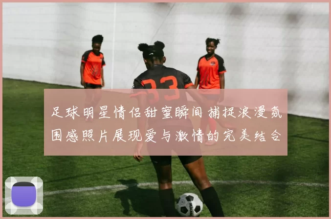 足球明星情侣甜蜜瞬间捕捉浪漫氛围感照片展现爱与激情的完美结合
